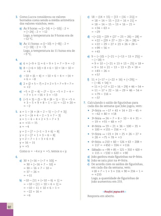 92 
3. Como Lucca considerou os valores 
borrados como sendo a média aritmética 
dos valores vizinhos, vem: 
a) Às 9 horas R [(214) 1 (210)]  2 5 
5 [224]  2 5 212 
Logo, a temperatura às 9 horas era de 
212 8C. 
b) Às 11 horas R [(210) 1 (28)]  2 5 
5 [218]  2 5 29 
Logo, a temperatura às 11 horas era de 
29 8C. 
4. 
a) 6 1 (29 1 1) 5 6 2 9 1 1 5 7 2 9 5 22 
b) 8 2 (26 1 10) 5 8 1 6 2 10 5 14 2 10 5 
5 14 
c) 210 1 (6 2 4) 5 210 1 6 2 4 5 214 1 
1 6 5 28 
d) 2 1 (2 1 5 2 7) 5 2 1 2 1 5 2 7 5 9 2 7 5 
5 12 
e) 25 1 (2 2 4) 2 (7 2 1) 5 25 1 2 2 4 2 
2 7 1 1 5 216 1 3 5 213 
f) (25 1 3) 2 (5 2 9) 1 (8 2 1) 2 11 5 25 1 
1 3 2 5 1 9 1 8 2 1 2 11 5 222 1 20 5 
5 22 
5. x 5 1 2 [4 1 (4 2 2 2 5) 2 (27 1 3)] 
x 5 1 2 [4 1 4 2 2 2 5 1 7 2 3] 
x 5 1 2 4 2 4 1 2 1 5 2 7 1 3 
x 5 111 2 15 
x 5 24 
y 5 2 2 [7 2 (21 2 3 1 6) 2 8] 
y 5 2 2 [7 1 1 1 3 2 6 2 8] 
y 5 2 2 7 2 1 2 3 1 6 1 8 
y 5 16 2 11 
y 5 15 
Como x 5 24 e y 5 15, temos x  y. 
6. 
a) 30 1 [216 2 (27 1 10)] 5 
5 30 1 [216 1 7 2 10] 5 
5 30 2 16 1 7 2 10 5 
5 37 2 26 5 
5 111 
b) 210 2 [11 1 (210 2 6) 1 1] 5 
5 210 2 [11 2 10 2 6 1 1] 5 
5 210 2 11 1 10 1 6 2 1 5 
5 222 1 16 5 
5 26 
c) 18 2 (14 1 15) 2 [13 2 (16 2 21)] 5 
5 18 2 14 2 15 2 [13 2 16 1 21] 5 
5 18 2 14 2 15 2 13 1 16 2 21 5 
5 134 2 63 5 
5 229 
d) 2(222) 2 [29 1 (27 2 23 2 26) 2 28] 5 
5 122 2 [29 1 27 2 23 2 26 2 28] 5 
5 122 2 29 2 27 1 23 1 26 1 28 5 
5 199 2 56 5 
5 143 
e) 9 2 (210) 2 [221 2 (213 2 13 1 25)] 2 
2 (218) 5 
5 9 1 10 2 [221 1 13 1 13 2 25] 1 18 5 
5 9 1 10 1 21 2 13 2 13 1 25 1 18 5 
5 183 2 26 5 
5 157 
f) 11 1 [217 2 (222 1 16) 1 (229)] 2 
2 (246 1 54) 5 
5 11 1 [217 1 22 2 16 2 29] 1 46 2 54 5 
5 11 2 17 1 22 2 16 2 29 1 46 2 54 5 
5 179 2 116 5 
5 237 
7. Calculando o saldo de figurinhas para 
cada dia da semana que João jogou, vem: 
• 2a-feira R 217 1 43 1 14 1 23 2 45 5 
5 262 1 80 5 118 
• 3a-feira R 24 2 7 2 8 2 10 2 4 1 31 2 
2 19 5 155 2 48 5 17 
• 4a-feira R 19 2 21 1 36 2 100 2 35 1 
1 100 5 1155 2 156 5 21 
• 5a-feira R 223 1 24 2 25 1 26 2 27 1 
1 28 5 275 1 78 5 13 
• 6a-feira R 210 1 60 2 126 1 63 2 208 1 
1 117 5 1450 2 334 5 1116 
• Sábado R 299 1 85 2 121 2 310 1 420 1 
1 115 5 2530 1 620 5 190 
a) João ganhou mais figurinhas na 6a-feira. 
b) João se saiu pior na 4a-feira. 
c) De acordo com os saldos de figurinhas, 
em cada dia da semana, vem: 
118 1 7 2 1 1 3 1 116 1 90 5 234 2 1 5 
5 1233 
Logo, a quantidade de figurinhas de 
João aumentou em 233. 
Desafio!, página 63. 
Resposta em aberto. 
 