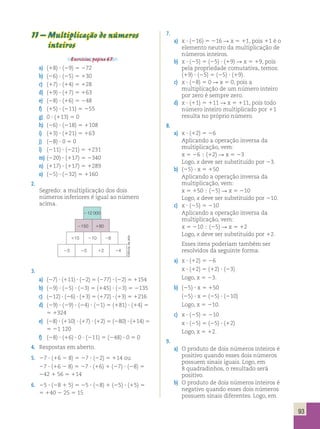 212 000 
2150 180 
115 210 28 
23 25 12 24 
Editoria de arte 
93 
11 – Multiplicação de números 
inteiros 
Exercícios, página 67. 
a) (18) ? (29) 5 272 
b) (26) ? (25) 5 130 
c) (17) ? (14) 5 128 
d) (19) ? (17) 5 163 
e) (28) ? (16) 5 248 
f) (15) ? (211) 5 255 
g) 0 ? (113) 5 0 
h) (26) ? (218) 5 1108 
i) (13) ? (121) 5 163 
j) (28) ? 0 5 0 
l) (211) ? (221) 5 1231 
m) (220) ? (117) 5 2340 
n) (117) ? (117) 5 1289 
o) (25) ? (232) 5 1160 
2. 
Segredo: a multiplicação dos dois 
números inferiores é igual ao número 
acima. 
7. 
a) x ? (216) 5 216 R x 5 11, pois 11 é o 
elemento neutro da multiplicação de 
números inteiros. 
b) x ? (25) 5 (25) ? (19) R x 5 19, pois 
pela propriedade comutativa, temos: 
(19) ? (25) 5 (25) ? (19). 
c) x ? (28) 5 0 R x 5 0, pois a 
multiplicação de um número inteiro 
por zero é sempre zero. 
d) x ? (11) 5 111 R x 5 111, pois todo 
número inteiro multiplicado por 11 
resulta no próprio número. 
8. 
a) x ? (12) 5 26 
Aplicando a operação inversa da 
multiplicação, vem: 
x 5 26  (12) R x 5 23 
Logo, x deve ser substituído por 23. 
b) (25) ? x 5 150 
Aplicando a operação inversa da 
multiplicação, vem: 
x 5 150  (25) R x 5 210 
Logo, x deve ser substituído por 210. 
c) x ? (25) 5 210 
Aplicando a operação inversa da 
multiplicação, vem: 
x 5 210  (25) R x 5 12 
Logo, x deve ser substituído por 12. 
Esses itens poderiam também ser 
resolvidos da seguinte forma: 
a) x ? (12) 5 26 
x ? (12) 5 (12) ? (23) 
Logo, x 5 23. 
b) (25) ? x 5 150 
(25) ? x 5 (25) ? (210) 
Logo, x 5 210. 
c) x ? (25) 5 210 
x ? (25) 5 (25) ? (12) 
Logo, x 5 12. 
9. 
a) O produto de dois números inteiros é 
positivo quando esses dois números 
possuem sinais iguais. Logo, em 
8 quadradinhos, o resultado será 
positivo. 
b) O produto de dois números inteiros é 
negativo quando esses dois números 
possuem sinais diferentes. Logo, em 
3. 
a) (27) ? (111) ? (22) 5 (277) ? (22) 5 1154 
b) (29) ? (25) ? (23) 5 (145) ? (23) 5 2135 
c) (212) ? (26) ? (13) 5 (172) ? (13) 5 1216 
d) (29) ? (29) ? (24) ? (21) 5 (181) ? (14) 5 
5 1324 
e) (28) ? (110) ? (17) ? (12) 5 (280) ? (114) 5 
5 21 120 
f) (28) ? (16) ? 0 ? (211) 5 (248) ? 0 5 0 
4. Respostas em aberto. 
5. 27 ? (16 2 8) 5 27 ? (22) 5 114 ou 
27 ? (16 2 8) 5 27 ? (16) 1 (27) ? (28) 5 
242 1 56 5 114 
6. 25 ? (28 1 5) 5 25 ? (28) 1 (25) ? (15) 5 
5 140 2 25 5 15 
 