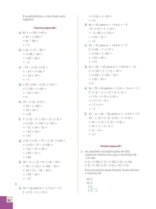 94 
8 quadradinhos, o resultado será 
negativo. 
Exercícios, página 68. 
a) 81 1 (220) ? (14) 5 
5 81 1 (280) 5 
5 81 2 80 5 
5 11 
b) (24) ? (27) 2 30 5 
5 (128) 2 30 5 
5 128 2 30 5 
5 22 
c) 223 2 (26) ? (13) 5 
5 223 2 (218) 5 
5 223 1 18 5 
5 25 
d) (29) ? (16) 2 (12) ? (227) 5 
5 (254) 2 (254) 5 
5 254 1 54 5 
5 0 
e) 19 2 (24) ? (15) 5 
5 19 2 (220) 5 
5 19 1 20 5 
5 139 
f) 7 ? (23) 2 9 ? (26) 1 11 ? (22) 5 
5 (221) 2 (254) 1 (222) 5 
5 221 1 54 2 22 5 
5 243 1 54 5 
5 111 
g) (15) ? (111) 2 37 2 (22) ? (114) 5 
5 (155) 2 37 2 (228) 5 
5 155 2 37 1 28 5 
5 183 2 27 5 
5 146 
h) 18 2 3 ? (27) 1 9 ? (24) 2 20 5 
5 18 2 (221) 1 (236) 2 20 5 
5 18 1 21 2 36 2 20 5 
5 139 2 56 5 
5 217 
2. 
a) 2x 1 5y, para x 5 17 e y 5 22: 
2 ? (17) 1 5 ? (22) 5 
5 (114) 1 (210) 5 
5 14 
b) xy 1 2x, para x 5 26 e y 5 23: 
26 ? (23) 1 2 ? (26) 5 
5 2(218) 1 (212) 5 
5 118 2 12 5 
5 16 
c) 3a 2 7b, para a 5 18 e b 5 27: 
3 ? (18) 2 7 ? (27) 5 
5 (124) 2 (249) 5 
5 124 1 49 5 
5 173 
d) 2a 1 5b 2 10, para a 5 110 e b 5 22: 
2 ? (110) 1 5 ? (22) 2 10 5 
5 (120) 1 (210) 2 10 5 
5 120 2 20 5 
5 0 
e) 3a 2 5b 1 4c, para a 5 21, b 5 21 e c 5 21: 
3 ? (21) 2 5 ? (21) 1 4 ? (21) 5 
5 (23) 2 (25) 1 (24) 5 
5 23 1 5 2 4 5 
5 27 1 5 5 
5 22 
f) 10 2 a 1 ab 2 2b, para a 5 21 e b 5 13: 
10 2 (21) 1 (21) ? (13) 2 2 ? (13) 5 
5 10 2 (21) 1 (23) 2 (16) 5 
5 10 1 1 2 3 2 6 5 
5 11 2 9 5 
5 12 
Desafios!, página 69. 
1. As possíveis multiplicações de dois 
números inteiros em que o resultado dá 
120 são: 
(11) ? (120); (21) ? (220); (12) ? (110); 
(22) ? (210); (14) ? (15); (24) ? (25) 
Para encontrar esses fatores, basta fatorar 
o número 20: 
20 2 
10 2 
5 5 
1 22 ? 5 
 