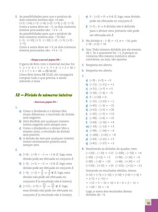 95 
2. As possibilidades para que o produto de 
dois números inteiros seja 16 são: 
(11) ? (16); (21) ? (26); (12) ? (13); (22) ? (23). 
Como a soma deve ser 25, os dois números 
inteiros procurados são: 22 e 23. 
As possibilidades para que o produto de 
dois números inteiros seja 210 são: 
(21) ? (110); (11) ? (210); (22) ? (15); (12) ? 
?(25). 
Como a soma deve ser 13, os dois números 
inteiros procurados são: 15 e 22. 
Chegou a sua vez!, página 70. 
O gasto de Beto com o material escolar foi: 
1 ? 2 1 5 ? 6 1 1 ? 5 1 1 ? 7 1 4 ? 1 5 2 1 30 1 
1 5 1 7 1 4 5 48 R R$ 48,00 
Como Beto levou R$ 50,00, ele conseguirá 
comprar tudo o que precisa, e ainda 
sobrarão 2 reais. 
12 – Divisão de números inteiros 
Exercícios, página 73. 
1. 
a) Como o dividendo e o divisor têm 
sinais diferentes, o resultado da divisão 
será negativo. 
b) Zero dividido por qualquer número 
inteiro negativo será sempre zero. 
c) Como o dividendo e o divisor têm o 
mesmo sinal, o resultado da divisão 
será positivo. 
d) A divisão de zero por qualquer número 
inteiro estritamente positivo será 
sempre zero. 
2. 
a) (19)  (29) 5 21 R 21  Z; logo, essa 
divisão pode ser efetuada no conjunto Z. 
b) (22)  (11) 5 22 R 22  Z; logo, essa 
divisão pode ser efetuada no conjunto Z. 
c) (23)  (22) 5 
3 
2 R 
3 
2  Z; logo, essa 
divisão não pode ser efetuada no 
conjunto Z (o resultado não é inteiro). 
d) (111)  (15) 5 
11 
5 R 
11 
5  Z; logo, 
essa divisão não pode ser efetuada no 
conjunto Z (o resultado não é inteiro). 
e) 0  (15) 5 0 R 0  Z; logo, essa divisão 
pode ser efetuada no conjunto Z. 
f) (17)  0 R A divisão não é definida 
para o divisor zero, portanto não pode 
ser efetuada em Z. 
3. Na divisão x  (28) 5 12, x 5 216, pois 
(28) ? (12) 5 16. 
4. Sim; Todo número dividido por ele mesmo 
dá 1. Se o quociente for 21, é porque os 
números têm mesmo módulo e sinais 
contrários, ou seja, são opostos. 
5. Resposta em aberto. 
6. Resposta em aberto. 
7. 
a) (29)  (13) 5 23 
b) (211)  (211) 5 11 
c) (121)  (17) 5 13 
d) (136)  (24) 5 29 
e) 0  (120) 5 0 
f) (231)  (131) 5 21 
g) (145)  (23) 5 215 
h) (152)  (12) 5 126 
i) (265)  (25) 5 113 
j) (290)  (16) 5 215 
l) (164)  (116) 5 14 
m) (239)  (213) 5 13 
n) (196)  (224) 5 24 
o) (2200)  (125) 5 28 
p) (163)  (121) 5 13 
q) (181)  (227) 5 23 
8. Resolvendo as divisões do quadro, vem: 
(2120)  (210) 5 112 (2200)  (250) 5 14 
(260)  (112) 5 25 (196)  (216) 5 26 
(180)  (28) 5 210 (148)  (124) 5 12 
(1150)  (115) 5 110 (2121)  (111) 5 211 
Somando os resultados obtidos, temos: 
(112) 1 (25) 1 (210) 1 (110) 1 (14) 1 (26) 1 
1 (12) 1 (211) 5 
5 112 2 5 2 10 1 10 1 4 2 6 1 2 2 11 5 
5 128 2 32 5 24 
Logo, a soma dos resultados dessas 
divisões dá 24. 
 