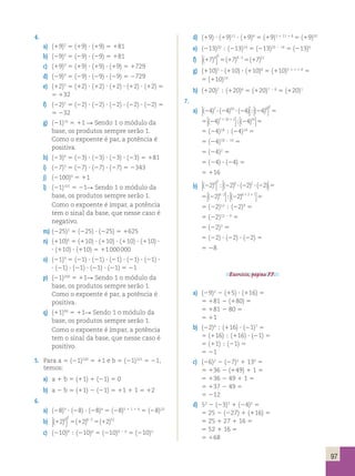 97 
4. 
a) (19)2 5 (19) ? (19) 5 181 
b) (29)2 5 (29) ? (29) 5 181 
c) (19)3 5 (19) ? (19) ? (19) 5 1729 
d) (29)3 5 (29) ? (29) ? (29) 5 2729 
e) (12)5 5 (12) ? (12) ? (12) ? (12) ? (12) 5 
5 132 
f) (22)5 5 (22) ? (22) ? (22) ? (22) ? (22) 5 
5 232 
g) (21)10 5 11 R Sendo 1 o módulo da 
base, os produtos sempre serão 1. 
Como o expoente é par, a potência é 
positiva. 
h) (23)4 5 (23) ? (23) ? (23) ? (23) 5 181 
i) (27)3 5 (27) ? (27) ? (27) 5 2343 
j) (2100)0 5 11 
l) (21)101 5 21R Sendo 1 o módulo da 
base, os produtos sempre serão 1. 
Como o expoente é ímpar, a potência 
tem o sinal da base, que nesse caso é 
negativo. 
m) (225)2 5 (225) ? (225) 5 1625 
n) (110)6 5 (110) ? (110) ? (110) ? (110) ? 
? (110) ? (110) 5 11 000 000 
o) (21)9 5 (21) ? (21) ? (21) ? (21) ? (21) ? 
? (21) ? (21) ? (21) ? (21) 5 21 
p) (21)200 5 11R Sendo 1 o módulo da 
base, os produtos sempre serão 1. 
Como o expoente é par, a potência é 
positiva. 
q) (11)99 5 11R Sendo 1 o módulo da 
base, os produtos sempre serão 1. 
Como o expoente é ímpar, a potência 
tem o sinal da base, que nesse caso é 
positivo. 
5. Para a 5 (21)100 5 11 e b 5 (21)101 5 21, 
temos: 
a) a 1 b 5 (11) 1 (21) 5 0 
b) a 2 b 5 (11) 2 (21) 5 11 1 1 5 12 
6. 
a) (28)5 ? ( 
28) ? (28)4 5 (28)5 1 1 1 4 5 (28)10 
2 b) (12)6 5 (12) 6 ? 
2 5 (12) 12 c) (210)9  (210)6 5 (210)9 2 6 5 (210)3 
d) (19) ? (19)11 ? (19)8 5 (19)1 1 11 1 8 5 (19)20 
e) (213)20  (213)14 5 (213)20 2 14 5 (213)6 
f) (17)4 (17) (17) 3 4 3 12  
 
5 5 ? 
g) (110)5 ? (110) ? (110)8 5 (110)5 1 1 1 8 5 
5 (110)14 
h) (120)7  (120)6 5 (120)7 2 6 5 (120)1 
7. 
a) (24)7 (24)10 (24) (24)8 2 
? ? 5  
 
 
 
; 
5 (2 ) (2 ) 5 1 1 4 4 7 10 1 16  
 
 
 
; 
5 (24)18  (24)16 5 
5 (24)18 2 16 5 
5 (24)2 5 
5 (24) ? (24) 5 
5 116 
b) (22)6 (22) (22) (22) 2 6 2  
 
 
 
; ? ? 5 
5 5 ? (2 ) (2 ) 1 1 2 2 6 2 6 2 1  
 
 
 
; 
5 (22)12  (22)9 5 
5 (22)12 2 9 5 
5 (22)3 5 
5 (22) ? (22) ? (22) 5 
5 28 
Exercício, página 77. 
a) (29)2 2 (15) ? (116) 5 
5 181 2 (180) 5 
5 181 2 80 5 
5 11 
b) (22)4  (116) ? (21)7 5 
5 (116)  (116) ? (21) 5 
5 (11)  (21) 5 
5 21 
c) (26)2 2 (27)2 1 130 5 
5 136 2 (149) 1 1 5 
5 136 2 49 1 1 5 
5 137 2 49 5 
5 212 
d) 52 2 (23)3 1 (24)2 5 
5 25 2 (227) 1 (116) 5 
5 25 1 27 1 16 5 
5 52 1 16 5 
5 168 
 