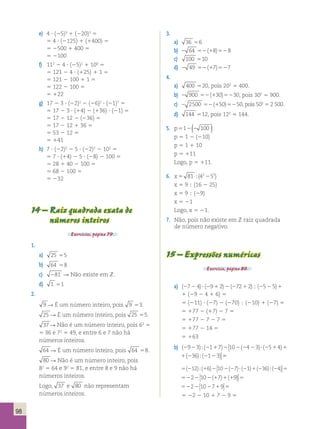 98 
e) 4 ? (25)3 1 (220)2 5 
5 4 ? (2125) 1 (1400) 5 
5 2500 1 400 5 
5 2100 
f) 112 2 4 ? (25)2 1 100 5 
5 121 2 4 ? (125) 1 1 5 
5 121 2 100 1 1 5 
5 122 2 100 5 
5 122 
g) 17 2 3 ? (22)2 2 (26)2 ? (21)7 5 
5 17 2 3 ? (14) 2 (136) ? (21) 5 
5 17 2 12 2 (236) 5 
5 17 2 12 1 36 5 
5 53 2 12 5 
5 141 
h) 7 ? (22)2 2 5 ? (22)3 2 102 5 
5 7 ? (14) 2 5 ? (28) 2 100 5 
5 28 1 40 2 100 5 
5 68 2 100 5 
5 232 
14 – Raiz quadrada exata de 
números inteiros 
Exercícios, página 79. 
1. 
a) 25 55 
b) 64 58 
c) 281 R Não existe em Z. 
d) 1 51 
2. 
9 R É um número inteiro, pois 9 53. 
25 R É um número inteiro, pois 25 55. 
37 R Não é um número inteiro, pois 62 5 
5 36 e 72 5 49, e entre 6 e 7 não há 
números inteiros. 
64 R É um número inteiro, pois 64 58. 
80 R Não é um número inteiro, pois 
82 5 64 e 92 5 81, e entre 8 e 9 não há 
números inteiros. 
Logo, 37 e 80 não representam 
números inteiros. 
3. 
a) 36 56 
b) 2 64 52(18)528 
c) 100 510 
d) 2 49 52(17)527 
4. 
a) 400 520, pois 202 5 400. 
b) 2 900 52(130)5230, pois 302 5 900. 
c) 2 2500 52(150)5250, pois 502 5 2 500. 
d) 144 512, pois 122 5 144. 
5. p512(2 100 ) 
p 5 1 2 (210) 
p 5 1 1 10 
p 5 111 
Logo, p 5 111. 
6. x5 81 42252 ;( ) 
x 5 9  (16 2 25) 
x 5 9  (29) 
x 5 21 
Logo, x 5 21. 
7. Não, pois não existe em Z raiz quadrada 
de número negativo. 
15 – Expressões numéricas 
Exercício, página 80. 
a) (27 2 4) ? (29 1 2) 2 (272 1 2)  (25 2 5) 1 
1 (29 2 4 1 6) 5 
5 (211) ? (27) 2 (270)  (210) 1 (27) 5 
5 177 2 (17) 2 7 5 
5 177 2 7 2 7 5 
5 177 2 14 5 
5 163 
b) ( ) ( ) ( ) ( ) ( ) ( 2 2 2 1 2 2 2 2 2 1 1 2 2 2 9 3 1 7 10 4 3 5 4 36 1 3 ; ; ?  
( ) ( ) ( ) ( ) ( ) ( ) 2 2 2 1 2 2 2 2 2 1 1 2 2 2 9 3 1 7 10 4 3 5 4 36 1 3 ; ; ?  
 
5 
5 ? 5 ( ) ( ) ( ) ( ) ( ) ( ) 2 1 2 2 2 2 1 2 2 12 6 10 7 1 36 4 ; ;  
 
5 5 2 2 2 1 1 1 2 10 7 9 ( ) ( )  
 
5 5 2 2 2 1 2 10 7 9  
 
5 22 2 10 1 7 2 9 5 
 