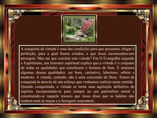 A conquista da virtude é uma das condições para que possamos chegar à
perfeição, para a qual fomos criados, e que Jesus recomendou-nos
perseguir. Mas em que consiste esta virtude? Em O Evangelho segundo
o Espiritismo, um Instrutor espiritual explica que a virtude é o conjunto
de todas as qualidades que constituem o homem de bem. E enumera
algumas dessas qualidades: ser bom, caritativo, laborioso, sóbrio e
modesto. A virtude, contudo, não é uma concessão de Deus. Temos de
conquistá-la através de um esforço que venhamos realizar neste sentido.
Quando conquistada, a virtude se torna uma aquisição definitiva do
espírito, incorporando-se para sempre ao seu patrimônio moral e
constituindo-se naquele tesouro que Jesus disse que os ladrões não
roubam nem as traças e a ferrugem consomem.
 
