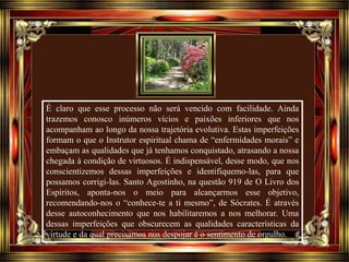 É claro que esse processo não será vencido com facilidade. Ainda
trazemos conosco inúmeros vícios e paixões inferiores que nos
acompanham ao longo da nossa trajetória evolutiva. Estas imperfeições
formam o que o Instrutor espiritual chama de “enfermidades morais” e
embaçam as qualidades que já tenhamos conquistado, atrasando a nossa
chegada à condição de virtuosos. É indispensável, desse modo, que nos
conscientizemos dessas imperfeições e identifiquemo-las, para que
possamos corrigi-las. Santo Agostinho, na questão 919 de O Livro dos
Espíritos, aponta-nos o meio para alcançarmos esse objetivo,
recomendando-nos o “conhece-te a ti mesmo”, de Sócrates. É através
desse autoconhecimento que nos habilitaremos a nos melhorar. Uma
dessas imperfeições que obscurecem as qualidades características da
virtude e da qual precisamos nos despojar é o sentimento de orgulho.
 
