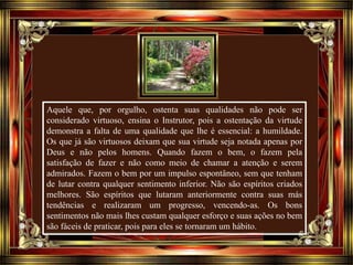Aquele que, por orgulho, ostenta suas qualidades não pode ser
considerado virtuoso, ensina o Instrutor, pois a ostentação da virtude
demonstra a falta de uma qualidade que lhe é essencial: a humildade.
Os que já são virtuosos deixam que sua virtude seja notada apenas por
Deus e não pelos homens. Quando fazem o bem, o fazem pela
satisfação de fazer e não como meio de chamar a atenção e serem
admirados. Fazem o bem por um impulso espontâneo, sem que tenham
de lutar contra qualquer sentimento inferior. Não são espíritos criados
melhores. São espíritos que lutaram anteriormente contra suas más
tendências e realizaram um progresso, vencendo-as. Os bons
sentimentos não mais lhes custam qualquer esforço e suas ações no bem
são fáceis de praticar, pois para eles se tornaram um hábito.
 