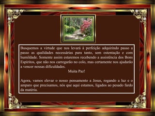 Busquemos a virtude que nos levará à perfeição adquirindo passo a
passo as qualidades necessárias para tanto, sem ostentação e com
humildade. Somente assim estaremos recebendo a assistência dos Bons
Espíritos, que não nos carregarão no colo, mas certamente nos ajudarão
a vencer nossas dificuldades.
Muita Paz!
Agora, vamos elevar o nosso pensamento a Jesus, rogando a luz e o
amparo que precisamos, nós que aqui estamos, ligados ao pesado fardo
da matéria.
 