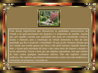 Uma dessas imperfeições que obscurecem as qualidades características da
virtude e da qual precisamos nos despojar é o sentimento de orgulho. Aquele
que, por orgulho, ostenta suas qualidades não pode ser considerado virtuoso,
ensina o Instrutor, pois a ostentação da virtude demonstra a falta de uma
qualidade que lhe é essencial: a humildade. Os que já são virtuosos deixam que
sua virtude seja notada apenas por Deus e não pelos homens. Quando fazem o
bem, o fazem pela satisfação de fazer e não como meio de chamar a atenção e
serem admirados. Fazem o bem por um impulso espontâneo, sem que tenham
de lutar contra qualquer sentimento inferior. Não são espíritos criados
melhores. São espíritos que lutaram anteriormente contra suas más tendências e
realizaram um progresso, vencendo-as.
 