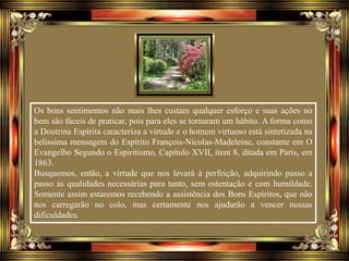 Os bons sentimentos não mais lhes custam qualquer esforço e suas ações no
bem são fáceis de praticar, pois para eles se tornaram um hábito. A forma como
a Doutrina Espírita caracteriza a virtude e o homem virtuoso está sintetizada na
belíssima mensagem do Espírito François-Nicolas-Madeleine, constante em O
Evangelho Segundo o Espiritismo, Capítulo XVII, item 8, ditada em Paris, em
1863.
Busquemos, então, a virtude que nos levará à perfeição, adquirindo passo a
passo as qualidades necessárias para tanto, sem ostentação e com humildade.
Somente assim estaremos recebendo a assistência dos Bons Espíritos, que não
nos carregarão no colo, mas certamente nos ajudarão a vencer nossas
dificuldades.
 