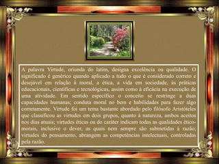 A palavra Virtude, oriunda do latim, designa excelência ou qualidade. O
significado é genérico quando aplicado a tudo o que é considerado correto e
desejável em relação à moral, a ética, a vida em sociedade, às práticas
educacionais, científicas e tecnológicas, assim como à eficácia na execução de
uma atividade. Em sentido específico o conceito se restringe a duas
capacidades humanas; conduta moral no bem e habilidades para fazer algo
corretamente. Virtude foi um tema bastante abordado pelo filósofo Aristóteles
que classificou as virtudes em dois grupos, quanto à natureza, ambos aceitos
nos dias atuais; virtudes éticas ou do caráter indicam todas as qualidades ético-
morais, inclusive o dever, as quais nem sempre são submetidas à razão;
virtudes do pensamento, abrangem as competências intelectuais, controladas
pela razão.
 