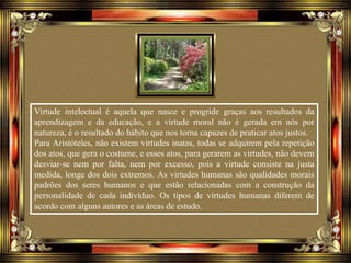 Virtude intelectual é aquela que nasce e progride graças aos resultados da
aprendizagem e da educação, e a virtude moral não é gerada em nós por
natureza, é o resultado do hábito que nos torna capazes de praticar atos justos.
Para Aristóteles, não existem virtudes inatas, todas se adquirem pela repetição
dos atos, que gera o costume, e esses atos, para gerarem as virtudes, não devem
desviar-se nem por falta, nem por excesso, pois a virtude consiste na justa
medida, longe dos dois extremos. As virtudes humanas são qualidades morais
padrões dos seres humanos e que estão relacionadas com a construção da
personalidade de cada indivíduo. Os tipos de virtudes humanas diferem de
acordo com alguns autores e as áreas de estudo.
 