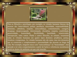 Para os filósofos e psicólogos, por exemplo, as virtudes humanas básicas das
pessoas são: benevolência, justiça, paciência, sinceridade, responsabilidade,
otimismo, sabedoria, respeito, autoconfiança, contentamento, coragem,
desapego, despreocupação, determinação, disciplina, empatia, estabilidade,
generosidade, honestidade, flexibilidade, humildade, misericórdia,
introspecção, entre outras. Platão e outros filósofos, no entanto, resumiram
todas as virtudes humanas em quatro tipos distintos: prudência, justiça,
fortaleza e temperança. As virtudes humanas não são natas, mas sim elementos
que se constroem e complementam a personalidade das pessoas ao longo da
vida. Por exemplo, ninguém nasce com “autoconfiança” ou “honestidade”, mas
aprende a ter estes comportamentos a partir de lições e referências moralmente
positivas dentro do ambiente em que está inserido.
 