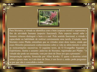 Para Sócrates, a virtude se identifica com o bem (aspecto moral) e representa o
fim da atividade humana (aspecto funcional). Pelo aspecto moral sabe o
homem virtuoso distinguir o bem e o mal. Pelo sentido funcional, a virtude é
capacidade ou habilidade de realizar corretamente uma tarefa. Contudo, tanto
Sócrates como Platão entendiam que as virtudes eram dons inatos, ainda que
esses filósofos possuíssem conhecimentos sobre a vida no além-túmulo e sobre
as reencarnações sucessivas. O seguinte texto, de O Evangelho Segundo o
Espiritismo, ilustra o assunto: palavras de Sócrates, registradas por Platão: “A
virtude não pode ser ensinada; vem por dom de Deus aos que a possuem”.
Interpretação espírita, fornecida por Allan Kardec: É quase a doutrina cristã
sobre a graça; mas, se é um dom de Deus, é um favor e, então, pode perguntar-
se por que não é concedida a todos
 