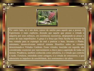 Por outro lado, se é um dom, carece de mérito para aquele que a possui. O
Espiritismo é mais explícito, dizendo que aquele que possui a virtude a
adquiriu por seus esforços, em existências sucessivas, despojando-se pouco a
pouco de suas imperfeições. A graça é a força que Deus faculta ao homem de
boa vontade para se expungir do mal e praticar o bem. Sócrates e Platão,
entretanto, desenvolveram notável sistema filosófico sobre as virtudes
denominando-o Virtudes Cardeais. Essas virtudes, inseridas em seguida, são
consideradas essenciais por representarem a chave para a aquisição de todas as
demais: Prudência, também conhecida como sabedoria, é a virtude que controla
a razão. Fortaleza, entendida como coragem, é a virtude do entusiasmo, a que
administra os impulsos da sensibilidade, dos sentimentos e do afeto.
 