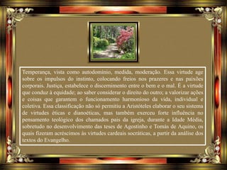 Temperança, vista como autodomínio, medida, moderação. Essa virtude age
sobre os impulsos do instinto, colocando freios nos prazeres e nas paixões
corporais. Justiça, estabelece o discernimento entre o bem e o mal. É a virtude
que conduz à equidade; ao saber considerar o direito do outro; a valorizar ações
e coisas que garantem o funcionamento harmonioso da vida, individual e
coletiva. Essa classificação não só permitiu a Aristóteles elaborar o seu sistema
de virtudes éticas e dianoéticas, mas também exerceu forte influência no
pensamento teológico dos chamados pais da igreja, durante a Idade Média,
sobretudo no desenvolvimento das teses de Agostinho e Tomás de Aquino, os
quais fizeram acréscimos às virtudes cardeais socráticas, a partir da análise dos
textos do Evangelho.
 