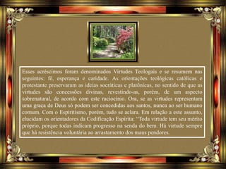 Esses acréscimos foram denominados Virtudes Teologais e se resumem nas
seguintes: fé, esperança e caridade. As orientações teológicas católicas e
protestante preservaram as ideias socráticas e platônicas, no sentido de que as
virtudes são concessões divinas, revestindo-as, porém, de um aspecto
sobrenatural, de acordo com este raciocínio. Ora, se as virtudes representam
uma graça de Deus só podem ser concedidas aos santos, nunca ao ser humano
comum. Com o Espiritismo, porém, tudo se aclara. Em relação a este assunto,
elucidam os orientadores da Codificação Espírita: “Toda virtude tem seu mérito
próprio, porque todas indicam progresso na senda do bem. Há virtude sempre
que há resistência voluntária ao arrastamento dos maus pendores.
 