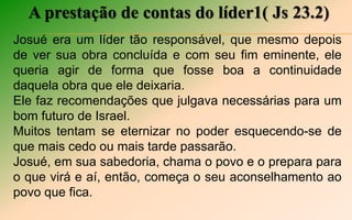 A prestação de contas do líder1( Js 23.2)
Josué era um líder tão responsável, que mesmo depois
de ver sua obra concluída e com seu fim eminente, ele
queria agir de forma que fosse boa a continuidade
daquela obra que ele deixaria.
Ele faz recomendações que julgava necessárias para um
bom futuro de Israel.
Muitos tentam se eternizar no poder esquecendo-se de
que mais cedo ou mais tarde passarão.
Josué, em sua sabedoria, chama o povo e o prepara para
o que virá e aí, então, começa o seu aconselhamento ao
povo que fica.
 