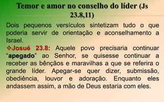 Temor e amor no conselho do líder (Js
23.8,11)
Dois pequenos versículos sintetizam tudo o que
poderia servir de orientação e aconselhamento a
Israel.
Josué 23.8: Aquele povo precisaria continuar
“apegado” ao Senhor, se quisesse continuar a
receber as bênçãos e maravilhas a que se referira o
grande líder. Apegar-se quer dizer, submissão,
obediência, louvor e adoração. Enquanto eles
andassem assim, a mão de Deus estaria com eles.
 