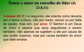 Temor e amor no conselho do líder (Js
23.8,11)
Josué 23.11: no segundo, ele orienta como deveria
ser o temor a Deus, não por medo, rancor ou por falta
de opção, mas sim, por amor. O Senhor é um Deus
de amor e espera que seus seguidores o amem
também, não apenas se sujeitem a ele por causa de
seu poder superior, mas por causa também do amor
que dele emana.
 