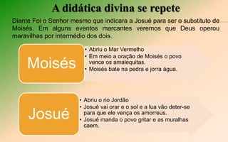 A didática divina se repete
Diante Foi o Senhor mesmo que indicara a Josué para ser o substituto de
Moisés. Em alguns eventos marcantes veremos que Deus operou
maravilhas por intermédio dos dois.
• Abriu o Mar Vermelho
• Em meio a oração de Moisés o povo
vence os amalequitas.
• Moisés bate na pedra e jorra água.Moisés
• Abriu o rio Jordão
• Josué vai orar e o sol e a lua vão deter-se
para que ele vença os amorreus.
• Josué manda o povo gritar e as muralhas
caem.
Josué
 