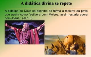 A didática divina se repete
A didática de Deus se exprime de forma a mostrar ao povo
que assim como “estivera com Moisés, assim estaria agora
com Josué” (Js 1.5)
 