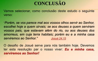 CONCLUSÃO
Vamos selecionar, como conclusão deste estudo o seguinte
verso:
“Porém, se vos parece mal aos vossos olhos servir ao Senhor,
escolhei hoje a quem sirvais; se aos deuses a quem serviram
vossos pais, que estavam além do rio, ou aos deuses dos
amorreus, em cuja terra habitais; porém eu e a minha casa
serviremos ao Senhor.” Josué 24.15
O desafio de Josué serve para nós também hoje. Devemos
ter esta resolução par o nosso viver: Eu e minha casa,
serviremos ao Senhor!
 