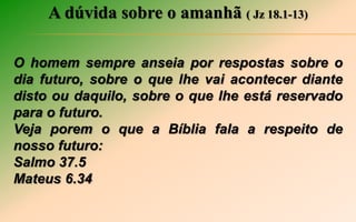 A dúvida sobre o amanhã ( Jz 18.1-13)
O homem sempre anseia por respostas sobre o
dia futuro, sobre o que lhe vai acontecer diante
disto ou daquilo, sobre o que lhe está reservado
para o futuro.
Veja porem o que a Bíblia fala a respeito de
nosso futuro:
Salmo 37.5
Mateus 6.34
 