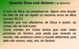 Quando Deus está distante ( Jz 18.14-31)
O erro de Mica vai perpetuar-se. Agora uma facção
da tribo de Dã vai repetir os mesmos erros de Mica
(versos 30,31).
Sempre que nos afastamos de Deus é assim, as
coisas vão de mal a pior.
Como crentes em Cristo temos que viver vidas
próximas do Senhor, pois ainda que vivendo no
mundo, não andamos como o mundo determina, pois
dele não somos, mas, sim, do Senhor.
 