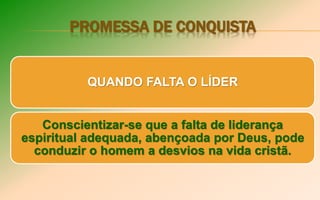 PROMESSA DE CONQUISTA
QUANDO FALTA O LÍDER
Conscientizar-se que a falta de liderança
espiritual adequada, abençoada por Deus, pode
conduzir o homem a desvios na vida cristã.
 
