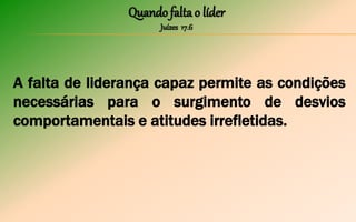 Quando falta o líder
Juízes 17.6
A falta de liderança capaz permite as condições
necessárias para o surgimento de desvios
comportamentais e atitudes irrefletidas.
 