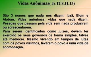 Vidas Anônimas( Jz 12.8,11,13)
São 3 nomes que nada nos dizem: Ibzã, Elom e
Abdom. Vidas anônimas, vidas que nada dizem.
Pessoas que passam pela vida sem nada produzirem
ou acrescentarem.
Para serem identificados como juízes, devem ter
exercido os seus governos de forma simples, talvez
até medíocre. Mesmo vivendo em tempos de lutas
com os povos vizinhos, levaram o povo a uma vida de
acomodação.
 