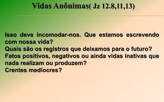 Vidas Anônimas( Jz 12.8,11,13)
Isso deve incomodar-nos. Que estamos escrevendo
com nossa vida?
Quais são os registros que deixamos para o futuro?
Fatos positivos, negativos ou ainda vidas inativas que
nada realizam ou produzem?
Crentes medíocres?
 