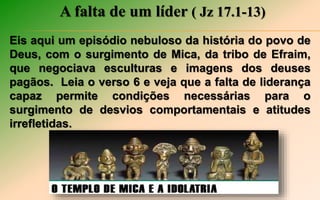 A falta de um líder ( Jz 17.1-13)
Eis aqui um episódio nebuloso da história do povo de
Deus, com o surgimento de Mica, da tribo de Efraim,
que negociava esculturas e imagens dos deuses
pagãos. Leia o verso 6 e veja que a falta de liderança
capaz permite condições necessárias para o
surgimento de desvios comportamentais e atitudes
irrefletidas.
 