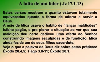 A falta de um líder ( Jz 17.1-13)
Estes versos mostram o quanto estavam totalmente
equivocados quanto a forma de adorar e servir a
Deus.
A mãe de Mica usava o hábito de “lançar maldições”
hábito pagão, e pra piorar a situação ao ver que sua
maldição deu certo dedicou uma oferta ao Senhor
construindo imagens esculpidas e de fundição. Mica
ainda fez de um de seus filhos sacerdote.
Veja o que a palavra de Deus diz sobre estas práticas:
Êxodo 20.4,5; Tiago 3.8-11; Êxodo 28.1.
 