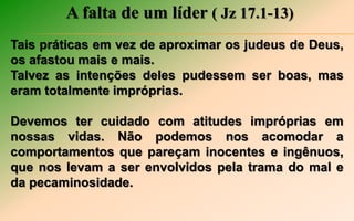 A falta de um líder ( Jz 17.1-13)
Tais práticas em vez de aproximar os judeus de Deus,
os afastou mais e mais.
Talvez as intenções deles pudessem ser boas, mas
eram totalmente impróprias.
Devemos ter cuidado com atitudes impróprias em
nossas vidas. Não podemos nos acomodar a
comportamentos que pareçam inocentes e ingênuos,
que nos levam a ser envolvidos pela trama do mal e
da pecaminosidade.
 