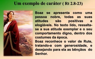 Um exemplo de caráter ( Rt 2.8-23)
Boaz se apresenta como uma
pessoa nobre, todas as suas
atitudes são positivas e
elogiáveis. No texto lido, ressalta-
se a sua atitude exemplar e o seu
comportamento digno, dentro dos
costumes da época.
Boaz reconhece o valor de Rute,
tratando-a com generosidade, e
desejando para ela as bênçãos do
Senhor.
 