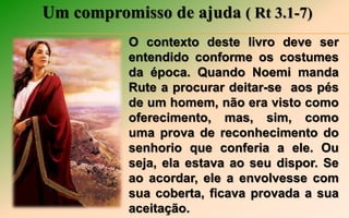 Um compromisso de ajuda ( Rt 3.1-7)
O contexto deste livro deve ser
entendido conforme os costumes
da época. Quando Noemi manda
Rute a procurar deitar-se aos pés
de um homem, não era visto como
oferecimento, mas, sim, como
uma prova de reconhecimento do
senhorio que conferia a ele. Ou
seja, ela estava ao seu dispor. Se
ao acordar, ele a envolvesse com
sua coberta, ficava provada a sua
aceitação.
 