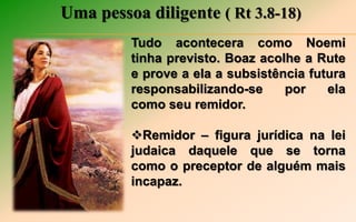 Uma pessoa diligente ( Rt 3.8-18)
Tudo acontecera como Noemi
tinha previsto. Boaz acolhe a Rute
e prove a ela a subsistência futura
responsabilizando-se por ela
como seu remidor.
Remidor – figura jurídica na lei
judaica daquele que se torna
como o preceptor de alguém mais
incapaz.
 