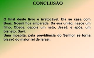 CONCLUSÃO
O final deste livro é irretocável. Ela se casa com
Boaz. Noemi fica amparada. Da sua união, nasce um
filho, Obede, depois um neto, Jessé, e após, um
bisneto, Davi.
Uma moabita, pela previdência do Senhor se torna
bisavó do maior rei de Israel.
 