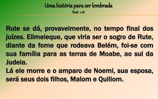 Uma história para ser lembrada
Rute 1.16
Rute se dá, provavelmente, no tempo final dos
juízes. Elimeleque, que viria ser o sogro de Rute,
diante da fome que rodeava Belém, foi-se com
sua família para as terras de Moabe, ao sul da
Judeia.
Lá ele morre e o amparo de Noemi, sua esposa,
será seus dois filhos, Malom e Quiliom.
 
