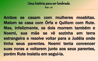 Uma história para ser lembrada
Rute 1.16
Ambos se casam com mulheres moabitas.
Malom se casa com Órfa e Quiliom com Rute.
Mas, infelizmente, os dois morrem também e
Noemi, sua mãe se vê sozinha em terra
estrangeira e resolve voltar para a Judéia onde
tinha seus parentes. Noemi tenta convencer
suas noras a voltarem junto aos seus parentes,
porém Rute insistiu em segui-la.
 