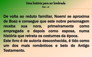 Uma história para ser lembrada
Rute 1.16
De volta ao reduto familiar, Noemi se aproxima
de Boaz e consegue que este nobre personagem
receba sua nora, primeiramente como
empregada e depois como esposa, numa
história que retrata os costumes da época.
Este livro é de autoria desconhecida, é tido como
um dos mais românticos e belo do Antigo
Testamento.
 