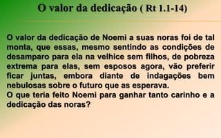 O valor da dedicação ( Rt 1.1-14)
O valor da dedicação de Noemi a suas noras foi de tal
monta, que essas, mesmo sentindo as condições de
desamparo para ela na velhice sem filhos, de pobreza
extrema para elas, sem esposos agora, vão preferir
ficar juntas, embora diante de indagações bem
nebulosas sobre o futuro que as esperava.
O que teria feito Noemi para ganhar tanto carinho e a
dedicação das noras?
 