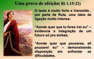 Uma prova de afeição( Rt 1.15-22)
O texto é muito forte e transmite ,
por parte de Rute, uma ideia de
ligação muito intensa:
“Aonde quer que tu fores irei eu” –
evidencia a integração de um
futuro só pra ambas;
“Aonde quer que pousares, ali
pousarei eu” – demonstrando
disposição em enfrentar as
dificuldades.
 