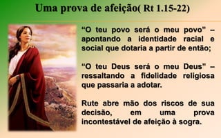 Uma prova de afeição( Rt 1.15-22)
“O teu povo será o meu povo” –
apontando a identidade racial e
social que dotaria a partir de então;
“O teu Deus será o meu Deus” –
ressaltando a fidelidade religiosa
que passaria a adotar.
Rute abre mão dos riscos de sua
decisão, em uma prova
incontestável de afeição à sogra.
 
