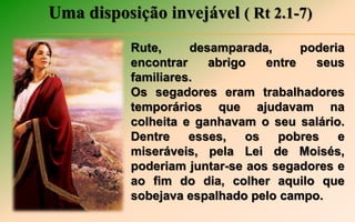 Uma disposição invejável ( Rt 2.1-7)
Rute, desamparada, poderia
encontrar abrigo entre seus
familiares.
Os segadores eram trabalhadores
temporários que ajudavam na
colheita e ganhavam o seu salário.
Dentre esses, os pobres e
miseráveis, pela Lei de Moisés,
poderiam juntar-se aos segadores e
ao fim do dia, colher aquilo que
sobejava espalhado pelo campo.
 