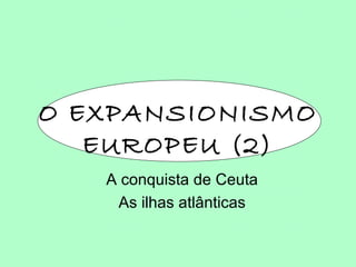 O EXPANSIONISMO EUROPEU (2) A conquista de Ceuta As ilhas atlânticas 