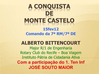 A CONQUISTA
DE
MONTE CASTELO
15fev12
Comando da 7ª RM/7ª DE
ALBERTO BITTENCOURT
Major R/1 de Engenharia
Rotary Club do Rec...
