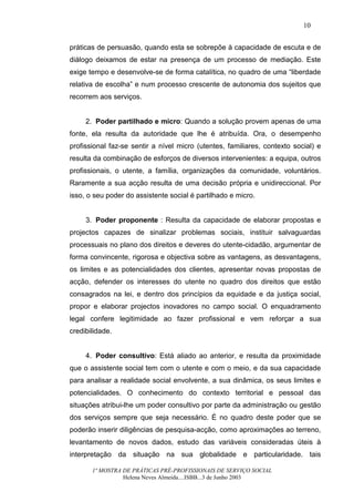 10


práticas de persuasão, quando esta se sobrepõe à capacidade de escuta e de
diálogo deixamos de estar na presença de um processo de mediação. Este
exige tempo e desenvolve-se de forma catalítica, no quadro de uma “liberdade
relativa de escolha” e num processo crescente de autonomia dos sujeitos que
recorrem aos serviços.


     2. Poder partilhado e micro: Quando a solução provem apenas de uma
fonte, ela resulta da autoridade que lhe é atribuída. Ora, o desempenho
profissional faz-se sentir a nível micro (utentes, familiares, contexto social) e
resulta da combinação de esforços de diversos intervenientes: a equipa, outros
profissionais, o utente, a família, organizações da comunidade, voluntários.
Raramente a sua acção resulta de uma decisão própria e unidireccional. Por
isso, o seu poder do assistente social é partilhado e micro.


     3. Poder proponente : Resulta da capacidade de elaborar propostas e
projectos capazes de sinalizar problemas sociais, instituir salvaguardas
processuais no plano dos direitos e deveres do utente-cidadão, argumentar de
forma convincente, rigorosa e objectiva sobre as vantagens, as desvantagens,
os limites e as potencialidades dos clientes, apresentar novas propostas de
acção, defender os interesses do utente no quadro dos direitos que estão
consagrados na lei, e dentro dos princípios da equidade e da justiça social,
propor e elaborar projectos inovadores no campo social. O enquadramento
legal confere legitimidade ao fazer profissional e vem reforçar a sua
credibilidade.


     4. Poder consultivo: Está aliado ao anterior, e resulta da proximidade
que o assistente social tem com o utente e com o meio, e da sua capacidade
para analisar a realidade social envolvente, a sua dinâmica, os seus limites e
potencialidades. O conhecimento do contexto territorial e pessoal das
situações atribui-lhe um poder consultivo por parte da administração ou gestão
dos serviços sempre que seja necessário. É no quadro deste poder que se
poderão inserir diligências de pesquisa-acção, como aproximações ao terreno,
levantamento de novos dados, estudo das variáveis consideradas úteis à
interpretação da situação na sua globalidade e particularidade. tais

       1ª MOSTRA DE PRÁTICAS PRÉ-PROFISSIONAIS DE SERVIÇO SOCIAL
                 Helena Neves Almeida....ISBB...3 de Junho 2003
 
