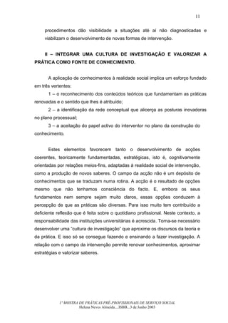 11


     procedimentos dão visibilidade a situações até aí não diagnosticadas e
     viabilizam o desenvolvimento de novas formas de intervenção.


     II – INTEGRAR UMA CULTURA DE INVESTIGAÇÃO E VALORIZAR A
PRÁTICA COMO FONTE DE CONHECIMENTO.


      A aplicação de conhecimentos à realidade social implica um esforço fundado
em três vertentes:
      1 – o reconhecimento dos conteúdos teóricos que fundamentam as práticas
renovadas e o sentido que lhes é atribuído;
      2 – a identificação da rede conceptual que alicerça as posturas inovadoras
no plano processual;
      3 – a aceitação do papel activo do interventor no plano da construção do
conhecimento.


      Estes elementos favorecem tanto o desenvolvimento de acções
coerentes, teoricamente fundamentadas, estratégicas, isto é, cognitivamente
orientadas por relações meios-fins, adaptadas à realidade social de intervenção,
como a produção de novos saberes. O campo da acção não é um depósito de
conhecimentos que se traduzam numa rotina. A acção é o resultado de opções
mesmo que não tenhamos consciência do facto. E, embora os seus
fundamentos nem sempre sejam muito claros, essas opções conduzem à
percepção de que as práticas são diversas. Para isso muito tem contribuído a
deficiente reflexão que é feita sobre o quotidiano profissional. Neste contexto, a
responsabilidade das instituições universitárias é acrescida. Torna-se necessário
desenvolver uma “cultura de investigação” que aproxime os discursos da teoria e
da prática. E isso só se consegue fazendo e ensinando a fazer investigação. A
relação com o campo da intervenção permite renovar conhecimentos, aproximar
estratégias e valorizar saberes.




            1ª MOSTRA DE PRÁTICAS PRÉ-PROFISSIONAIS DE SERVIÇO SOCIAL
                      Helena Neves Almeida....ISBB...3 de Junho 2003
 