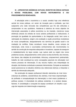 12


     III – APROVEITAR DINÂMICAS ACTUAIS, INVESTIR EM ÁREAS ANTIGAS
E   NOVOS       PROBLEMAS,         COM    NOVOS       INSTRUMENTOS         E    /OU
PROCEDIMENTOS RENOVADOS.


     A articulação entre o económico e o social, constitui hoje uma referência
central de novas práticas, um vector de inovação para a profissão, que tem
subjacente uma visão renovada das competências que lhe são atribuídas e
comprovadas no seu quotidiano. Assiste-se à abertura de novos objectos de
intervenção associados à esfera económica ou da inserção, criando-se novas
dinâmicas através da entrada de novos actores profissionais e institucionais. A
promoção da igualdade de oportunidades e de integração social, bem como a
valorização da cidadania, exigem uma avaliação e acção preventivas reveladoras
de novas competências, designadamente nos domínios da gestão social e da
mediação de conflitos. Estes constituem novos desafios, novos campos de
intervenção, onde novos e acumulados conhecimentos são movimentados no
sentido da construção de respostas adequadas e inovadoras, capazes de assegurar
o restabelecimento de laços sociais, cuja ruptura está na origem dos novos
problemas sociais, designadamente e entre outros na área da família, dos menores,
dos idosos, das relações de proximidade. Advocacy, empowerment, partenariado,
trabalho de rede constituem-se como concepções passíveis de articulação num
mesmo processo de intervenção. O seu recurso implica uma interpretação da
situação, dos factores contextuais e pessoais intervenientes. Compete ao assistente
social posicionar-se no tabuleiro dinâmico dos referenciais teóricos e interpretar o
sentido da intervenção adequada.
     Na construção do espaço profissional intervêm elementos de nível micro
(natureza do problema, características dos utentes), nível meso (representação
da profissão e conceptualização da intervenção) e nível macro (problemas e
políticas sociais). A diversidade de práticas existentes, é o produto desses
factores. A consolidação e conquista de espaço constituem um desafio a que
urge dar resposta com determinação e esperança.




            1ª MOSTRA DE PRÁTICAS PRÉ-PROFISSIONAIS DE SERVIÇO SOCIAL
                      Helena Neves Almeida....ISBB...3 de Junho 2003
 